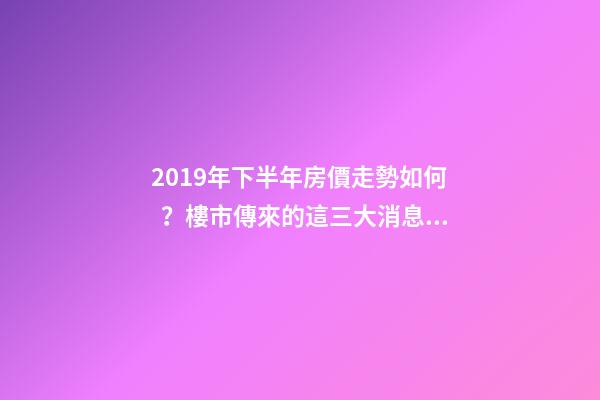 2019年下半年房價走勢如何？樓市傳來的這三大消息！